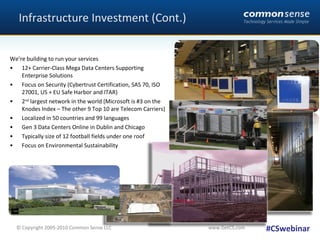 Infrastructure Investment (Cont.) We’re building to run your services 12+ Carrier-Class Mega Data Centers Supporting Enterprise Solutions Focus on Security (Cybertrust Certification, SAS 70, ISO 27001, US + EU Safe Harbor and ITAR) 2 nd  largest network in the world (Microsoft is #3 on the Knodes Index – The other 9 Top 10 are Telecom Carriers) Localized in 50 countries and 99 languages Gen 3 Data Centers Online in Dublin and Chicago Typically size of 12 football fields under one roof Focus on Environmental Sustainability #CSwebinar 