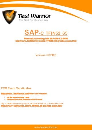 Questions And Answers PDF
The Best Certification War
www.TestWarrior.com 1
SAP-C_TFIN52_65
Financial Accounting with SAP ERP 6.0 EHP5
http://www.TestWarrior.com/C_TFIN52_65-practice-exam.html
Version = DEMO
FOR Exam Candidates:
http://www.TestWarrior.com/Offers Two Products:
 1st We have Practice Tests.
 2nd Questions And Answers in PDF Format.
Try a DEMO before buying any Exams Product, Click Below Link:
http://www.TestWarrior.com/C_TFIN52_65-practice-exam.html
 