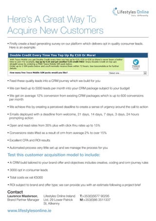 Here’s A Great Way To
Acquire New Customers
• Firstly create a lead generating survey on our platform which delivers opt in quality consumer leads.
 Here is an example:




• Feed these quality leads into a CRM journey which we build for you

• We can feed up to 5000 leads per month into your CRM package subject to your budget

• We get on average 12% conversion from existing CRM packages which is up to 600 conversions
 per month

• We achieve this by creating a perceived deadline to create a sense of urgency around the call to action

• Emails deployed with a deadline from welcome, 21 days, 14 days, 7 days, 3 days, 24 hours
 prompting action

• Open and read rates from 30% plus with click thru rates up to 15%

• Conversions stats lifted as a result of crm from average 2% to over 15%

• Excellent CPA and ROI results

• Automated process very little set up and we manage the process for you

Test this customer acquisition model to include:
• A CRM build tailored to your brand offer and objectives includes creative, coding and crm journey rules

• 3000 opt in consumer leads

• Total costs ex vat €5000

• ROI subject to brand and offer type; we can provide you with an estimate following a project brief

Contact
Laurence Masterson,          Lifestyles Online Ireland   T:+353(0)5677 90295 	
Brand Partner Manager        Ltd, 29 Lower Patrick       M:+353(0)86 3511337
                             St, Kilkenny

www.lifestylesonline.ie
 