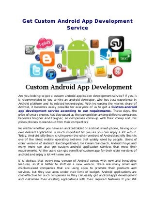 Get Custom Android App Development
Service
Are you looking to get a custom android application development service? If yes, it
is recommended to you to hire an android developer, who has vast experience in
Android platform and its related technologies. With increasing the market share of
Android, it becomes easily possible for everyone of us to get a Custom android
app development service according to our requirements. These days, the
price of smart-phones has decreased as the competition among different companies
becomes tougher and tougher, so companies come-up with their cheap and low
prices phones to stand-out from their competitors
No matter whether you have an android tablet or android smart-phone, having your
own desired application is much important for you as you can enjoy a lot with it.
Today, Android Jelly Bean is ruling over the other versions of Android as Jelly Bean is
one of the latest mobile operating systems that widely used by people. Users of
older versions of Android like Gingerbread, Ice Cream Sandwich, Android Froyo and
many more can also get custom android application services that meet their
requirements. All the users can get benefit of custom app for their older versions of
android and enjoy a lot with new one.
It is obvious that every new version of Android comes with new and innovative
features, so it is better to shift on a new version. There are many small and
medium-sized companies that are using apps to promote their products and
services, but they use apps under their limit of budget. Android applications are
cost-effective for such companies as they can easily get android apps development
and customize their existing applications with their required features. If you still
 