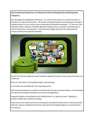 Get Customized App from a Professional Android Application Development 
Company 
The technology has changed the world forever. It is a time for the techies; it is a time for business to 
find techies to improve their business. The modern world depends upon the technology by and large to 
establish business, to earn revenue and to extend business beyond the boundaries. To reach across the 
world they require assistance of suitable application developer who can produce customized apps to 
monitor the business communication. Customers feel privileged when they are contacted by the 
company and they will respond immediately. 
Benefits of Customized application apps: Customized applications apps are easy to operate and they are 
inexpensive. 
They can reach millions of the people through customized apps. 
It is versatile and compatible with other operating systems. 
Well trained professionals are available around the world to produce required software, so that anybody 
can enjoy the advantage of having their own customized applications. 
Integrated solutions are provided since the Android version is an open structured. Anybody can 
produce suitable tools using this technology. 
Quick turnout time makes customers to have powerful tool whenever they want to communicate easily 
with their customers enabling them to know what exactly their targeted audience are expecting from 
the company. 
 