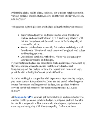 swimming clubs, health clubs, societies, etc. Custom patches come in
various designs, shapes, styles, colors, and threads like rayon, cotton,
and polyester.
You can buy custom patches and badges using the following process:
● Embroidered patches and badges offer you a traditional
texture and a raised look and feel. It is densely stitched with
thicker threads on patches and comes in the best quality at
reasonable prices.
● Woven patches have a smooth, flat surface and designs with
fine threads. The thread patch comes with eight thread colors
and backing options.
● Customized patches are the best, which you design as per
your requirements and designs.
Fire department badges are made from high-quality materials, such as
threads, and are woven to ensure that they are durable and
long-lasting. All fire badges include the department name and logo,
possibly with a firefighter’s rank or identification.
If you’re looking for companies with experience in producing badges,
you must contact RespondersPro.Com. We are proud to be the go-to
source for custom challenge coins, badges, and patches for those
serving in our police forces, fire rescue departments, EMS, and
military.
At RespondersPro you will get the best design and manufacturer of
custom challenge coins, patches, badges, lapel pins, and belt buckles
for our first responders. Our team understands your requirements,
creating and designing with timeless quality. Order now from
 