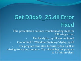 This presentation outlines troubleshooting steps for 
following errors: 
· The file d3dx9_25.dll was not found 
· Cannot find C:WindowsSystem32d3dx9_25.dll 
· The program can't start because d3dx9_25.dll is 
missing from your computer. Try reinstalling the program 
to fix this problem. 
 
