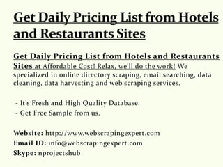 Get Daily Pricing List from Hotels and Restaurants
Sites at Affordable Cost! Relax, we'll do the work! We
specialized in online directory scraping, email searching, data
cleaning, data harvesting and web scraping services.
- It’s Fresh and High Quality Database.
- Get Free Sample from us.
Website: http://www.webscrapingexpert.com
Email ID: info@webscrapingexpert.com
Skype: nprojectshub
 