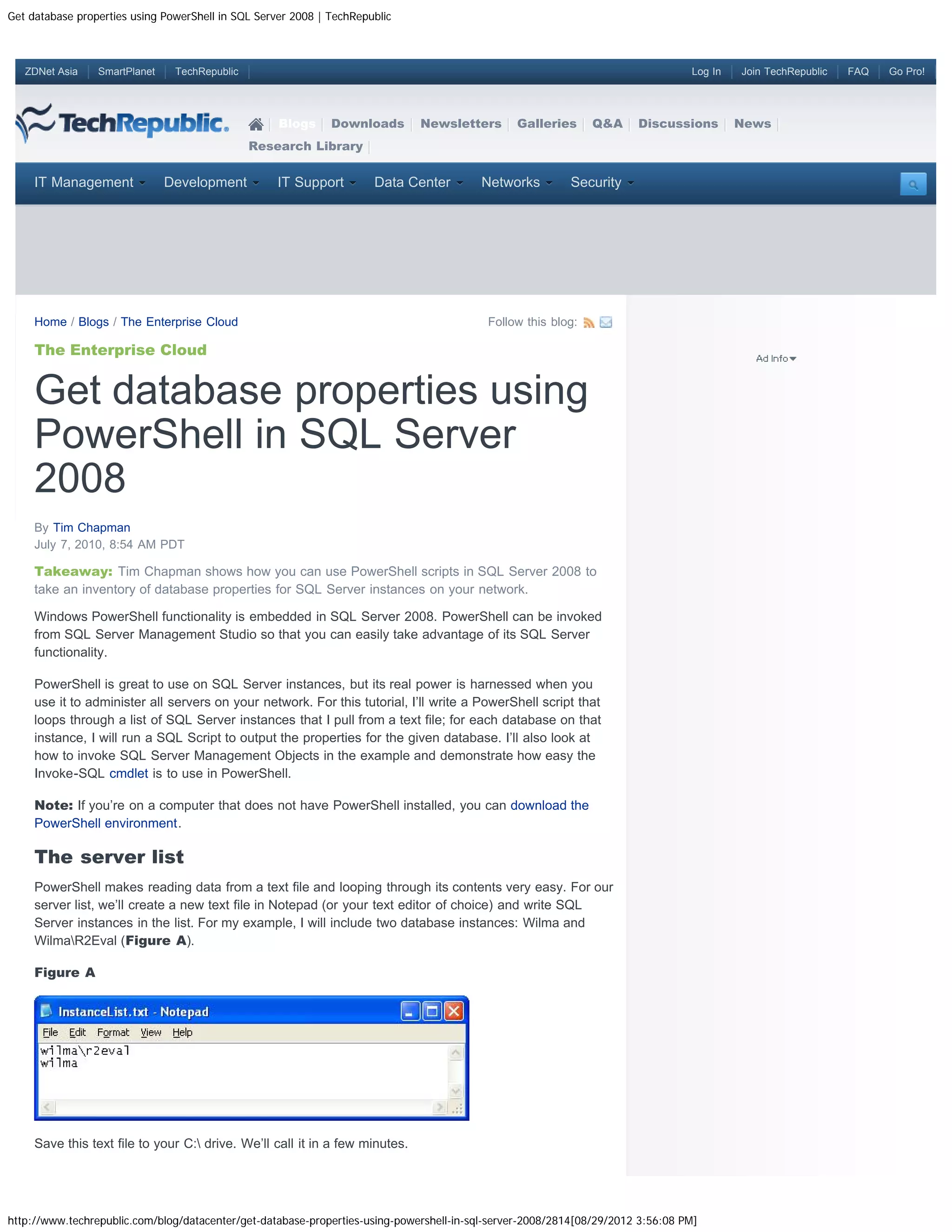 Get database properties using PowerShell in SQL Server 2008 | TechRepublic ZDNet Asia SmartPlanet TechRepublic Log In Join TechRepublic FAQ Go Pro! Blogs Downloads Newsletters Galleries Q&A Discussions News Research Library IT Management Development IT Support Data Center Networks Security Home / Blogs / The Enterprise Cloud Follow this blog: The Enterprise Cloud Get database properties using PowerShell in SQL Server 2008 By Tim Chapman July 7, 2010, 8:54 AM PDT Takeaway: Tim Chapman shows how you can use PowerShell scripts in SQL Server 2008 to take an inventory of database properties for SQL Server instances on your network. Windows PowerShell functionality is embedded in SQL Server 2008. PowerShell can be invoked from SQL Server Management Studio so that you can easily take advantage of its SQL Server functionality. PowerShell is great to use on SQL Server instances, but its real power is harnessed when you use it to administer all servers on your network. For this tutorial, I’ll write a PowerShell script that loops through a list of SQL Server instances that I pull from a text file; for each database on that instance, I will run a SQL Script to output the properties for the given database. I’ll also look at how to invoke SQL Server Management Objects in the example and demonstrate how easy the Invoke-SQL cmdlet is to use in PowerShell. Note: If you’re on a computer that does not have PowerShell installed, you can download the PowerShell environment. The server list PowerShell makes reading data from a text file and looping through its contents very easy. For our server list, we’ll create a new text file in Notepad (or your text editor of choice) and write SQL Server instances in the list. For my example, I will include two database instances: Wilma and WilmaR2Eval (Figure A). Figure A Save this text file to your C: drive. We’ll call it in a few minutes. http://www.techrepublic.com/blog/datacenter/get-database-properties-using-powershell-in-sql-server-2008/2814[08/29/2012 3:56:08 PM] 