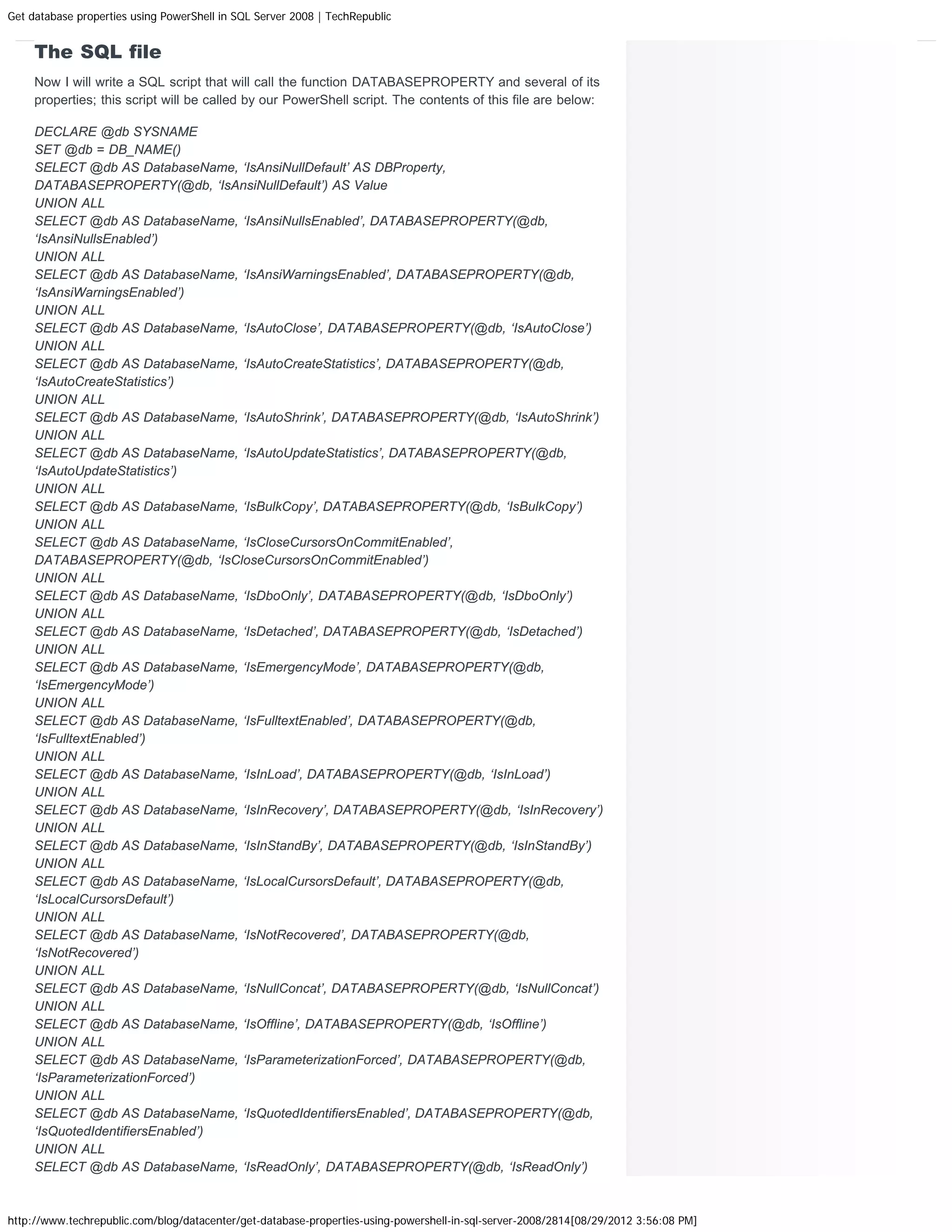 Get database properties using PowerShell in SQL Server 2008 | TechRepublic The SQL file Now I will write a SQL script that will call the function DATABASEPROPERTY and several of its properties; this script will be called by our PowerShell script. The contents of this file are below: DECLARE @db SYSNAME SET @db = DB_NAME() SELECT @db AS DatabaseName, ‘IsAnsiNullDefault’ AS DBProperty, DATABASEPROPERTY(@db, ‘IsAnsiNullDefault’) AS Value UNION ALL SELECT @db AS DatabaseName, ‘IsAnsiNullsEnabled’, DATABASEPROPERTY(@db, ‘IsAnsiNullsEnabled’) UNION ALL SELECT @db AS DatabaseName, ‘IsAnsiWarningsEnabled’, DATABASEPROPERTY(@db, ‘IsAnsiWarningsEnabled’) UNION ALL SELECT @db AS DatabaseName, ‘IsAutoClose’, DATABASEPROPERTY(@db, ‘IsAutoClose’) UNION ALL SELECT @db AS DatabaseName, ‘IsAutoCreateStatistics’, DATABASEPROPERTY(@db, ‘IsAutoCreateStatistics’) UNION ALL SELECT @db AS DatabaseName, ‘IsAutoShrink’, DATABASEPROPERTY(@db, ‘IsAutoShrink’) UNION ALL SELECT @db AS DatabaseName, ‘IsAutoUpdateStatistics’, DATABASEPROPERTY(@db, ‘IsAutoUpdateStatistics’) UNION ALL SELECT @db AS DatabaseName, ‘IsBulkCopy’, DATABASEPROPERTY(@db, ‘IsBulkCopy’) UNION ALL SELECT @db AS DatabaseName, ‘IsCloseCursorsOnCommitEnabled’, DATABASEPROPERTY(@db, ‘IsCloseCursorsOnCommitEnabled’) UNION ALL SELECT @db AS DatabaseName, ‘IsDboOnly’, DATABASEPROPERTY(@db, ‘IsDboOnly’) UNION ALL SELECT @db AS DatabaseName, ‘IsDetached’, DATABASEPROPERTY(@db, ‘IsDetached’) UNION ALL SELECT @db AS DatabaseName, ‘IsEmergencyMode’, DATABASEPROPERTY(@db, ‘IsEmergencyMode’) UNION ALL SELECT @db AS DatabaseName, ‘IsFulltextEnabled’, DATABASEPROPERTY(@db, ‘IsFulltextEnabled’) UNION ALL SELECT @db AS DatabaseName, ‘IsInLoad’, DATABASEPROPERTY(@db, ‘IsInLoad’) UNION ALL SELECT @db AS DatabaseName, ‘IsInRecovery’, DATABASEPROPERTY(@db, ‘IsInRecovery’) UNION ALL SELECT @db AS DatabaseName, ‘IsInStandBy’, DATABASEPROPERTY(@db, ‘IsInStandBy’) UNION ALL SELECT @db AS DatabaseName, ‘IsLocalCursorsDefault’, DATABASEPROPERTY(@db, ‘IsLocalCursorsDefault’) UNION ALL SELECT @db AS DatabaseName, ‘IsNotRecovered’, DATABASEPROPERTY(@db, ‘IsNotRecovered’) UNION ALL SELECT @db AS DatabaseName, ‘IsNullConcat’, DATABASEPROPERTY(@db, ‘IsNullConcat’) UNION ALL SELECT @db AS DatabaseName, ‘IsOffline’, DATABASEPROPERTY(@db, ‘IsOffline’) UNION ALL SELECT @db AS DatabaseName, ‘IsParameterizationForced’, DATABASEPROPERTY(@db, ‘IsParameterizationForced’) UNION ALL SELECT @db AS DatabaseName, ‘IsQuotedIdentifiersEnabled’, DATABASEPROPERTY(@db, ‘IsQuotedIdentifiersEnabled’) UNION ALL SELECT @db AS DatabaseName, ‘IsReadOnly’, DATABASEPROPERTY(@db, ‘IsReadOnly’) http://www.techrepublic.com/blog/datacenter/get-database-properties-using-powershell-in-sql-server-2008/2814[08/29/2012 3:56:08 PM] 