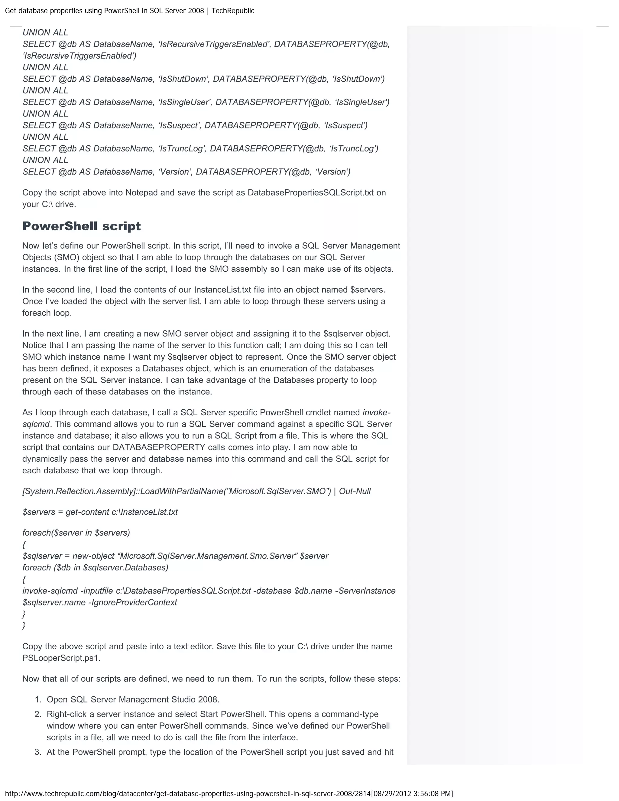 Get database properties using PowerShell in SQL Server 2008 | TechRepublic UNION ALL SELECT @db AS DatabaseName, ‘IsRecursiveTriggersEnabled’, DATABASEPROPERTY(@db, ‘IsRecursiveTriggersEnabled’) UNION ALL SELECT @db AS DatabaseName, ‘IsShutDown’, DATABASEPROPERTY(@db, ‘IsShutDown’) UNION ALL SELECT @db AS DatabaseName, ‘IsSingleUser’, DATABASEPROPERTY(@db, ‘IsSingleUser’) UNION ALL SELECT @db AS DatabaseName, ‘IsSuspect’, DATABASEPROPERTY(@db, ‘IsSuspect’) UNION ALL SELECT @db AS DatabaseName, ‘IsTruncLog’, DATABASEPROPERTY(@db, ‘IsTruncLog’) UNION ALL SELECT @db AS DatabaseName, ‘Version’, DATABASEPROPERTY(@db, ‘Version’) Copy the script above into Notepad and save the script as DatabasePropertiesSQLScript.txt on your C: drive. PowerShell script Now let’s define our PowerShell script. In this script, I’ll need to invoke a SQL Server Management Objects (SMO) object so that I am able to loop through the databases on our SQL Server instances. In the first line of the script, I load the SMO assembly so I can make use of its objects. In the second line, I load the contents of our InstanceList.txt file into an object named $servers. Once I’ve loaded the object with the server list, I am able to loop through these servers using a foreach loop. In the next line, I am creating a new SMO server object and assigning it to the $sqlserver object. Notice that I am passing the name of the server to this function call; I am doing this so I can tell SMO which instance name I want my $sqlserver object to represent. Once the SMO server object has been defined, it exposes a Databases object, which is an enumeration of the databases present on the SQL Server instance. I can take advantage of the Databases property to loop through each of these databases on the instance. As I loop through each database, I call a SQL Server specific PowerShell cmdlet named invoke- sqlcmd. This command allows you to run a SQL Server command against a specific SQL Server instance and database; it also allows you to run a SQL Script from a file. This is where the SQL script that contains our DATABASEPROPERTY calls comes into play. I am now able to dynamically pass the server and database names into this command and call the SQL script for each database that we loop through. [System.Reflection.Assembly]::LoadWithPartialName(”Microsoft.SqlServer.SMO”) | Out-Null $servers = get-content c:InstanceList.txt foreach($server in $servers) { $sqlserver = new-object “Microsoft.SqlServer.Management.Smo.Server” $server foreach ($db in $sqlserver.Databases) { invoke-sqlcmd -inputfile c:DatabasePropertiesSQLScript.txt -database $db.name -ServerInstance $sqlserver.name -IgnoreProviderContext } } Copy the above script and paste into a text editor. Save this file to your C: drive under the name PSLooperScript.ps1. Now that all of our scripts are defined, we need to run them. To run the scripts, follow these steps: 1. Open SQL Server Management Studio 2008. 2. Right-click a server instance and select Start PowerShell. This opens a command-type window where you can enter PowerShell commands. Since we’ve defined our PowerShell scripts in a file, all we need to do is call the file from the interface. 3. At the PowerShell prompt, type the location of the PowerShell script you just saved and hit http://www.techrepublic.com/blog/datacenter/get-database-properties-using-powershell-in-sql-server-2008/2814[08/29/2012 3:56:08 PM] 