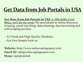 Get Data from Job Portals in USA at Affordable Cost!
Relax, we'll do the work! We specialized in online directory
scraping, email searching, data cleaning, data harvesting and
web scraping services.
- It’s Fresh and High Quality Database.
- Get Free Sample from us.
Website: http://www.webscrapingexpert.com
Email ID: info@webscrapingexpert.com
Skype: nprojectshub
 