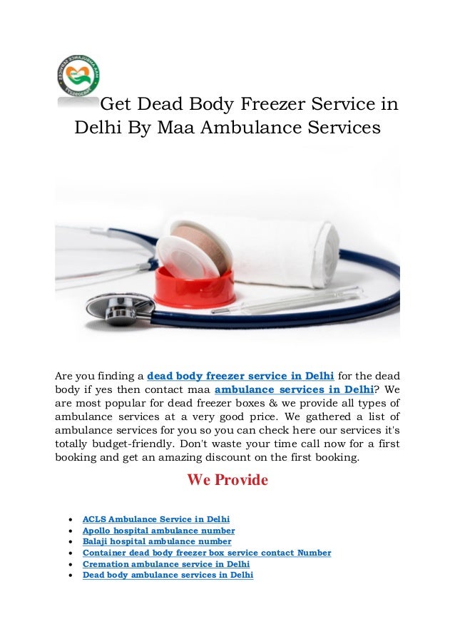 Get Dead Body Freezer Service in
Delhi By Maa Ambulance Services
Are you finding a dead body freezer service in Delhi for the dead
body if yes then contact maa ambulance services in Delhi? We
are most popular for dead freezer boxes & we provide all types of
ambulance services at a very good price. We gathered a list of
ambulance services for you so you can check here our services it's
totally budget-friendly. Don't waste your time call now for a first
booking and get an amazing discount on the first booking.
We Provide
 ACLS Ambulance Service in Delhi
 Apollo hospital ambulance number
 Balaji hospital ambulance number
 Container dead body freezer box service contact Number
 Cremation ambulance service in Delhi
 Dead body ambulance services in Delhi
 