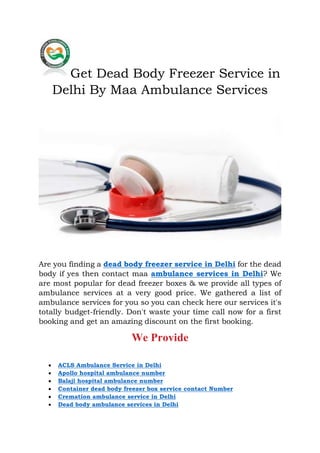 Get Dead Body Freezer Service in
Delhi By Maa Ambulance Services
Are you finding a dead body freezer service in Delhi for the dead
body if yes then contact maa ambulance services in Delhi? We
are most popular for dead freezer boxes & we provide all types of
ambulance services at a very good price. We gathered a list of
ambulance services for you so you can check here our services it's
totally budget-friendly. Don't waste your time call now for a first
booking and get an amazing discount on the first booking.
We Provide
 ACLS Ambulance Service in Delhi
 Apollo hospital ambulance number
 Balaji hospital ambulance number
 Container dead body freezer box service contact Number
 Cremation ambulance service in Delhi
 Dead body ambulance services in Delhi
 