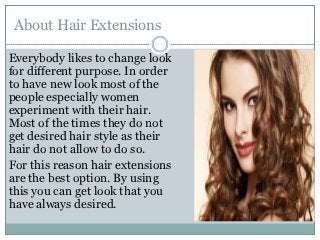 About Hair Extensions

Everybody likes to change look
for different purpose. In order
to have new look most of the
people especially women
experiment with their hair.
Most of the times they do not
get desired hair style as their
hair do not allow to do so.
For this reason hair extensions
are the best option. By using
this you can get look that you
have always desired.
 