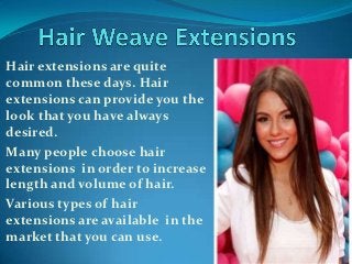 Hair extensions are quite
common these days. Hair
extensions can provide you the
look that you have always
desired.
Many people choose hair
extensions in order to increase
length and volume of hair.
Various types of hair
extensions are available in the
market that you can use.
 