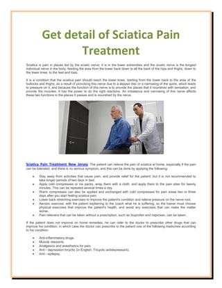 Get detail of Sciatica Pain
Treatment
Sciatica is pain in places fed by the sciatic nerve; it is in the lower extremities and the sciatic nerve is the longest
individual nerve in the body, feeding the area from the lower back down to all the back of the hips and thighs, down to
the lower knee, to the feet and toes.
It is a condition that the sciatica pain should reach the lower knee, starting from the lower back to the area of the
buttocks and thighs, as a result of provoking this nerve due to a slipped disc or a narrowing of the spine, which leads
to pressure on it, and because the function of this nerve is to provide the places that it nourishes with sensation, and
provide the muscles; It has the power to do the right reactions. An imbalance and narrowing of this nerve affects
these two functions in the places it passes and is nourished by the nerve.
Sciatica Pain Treatment New Jersey: The patient can relieve the pain of sciatica at home, especially if the pain
can be tolerated, and there is no serious symptom, and this can be done by applying the following:
 Stay away from activities that cause pain, and provide relief for the patient, but it is not recommended to
take longer periods of two days in bed.
 Apply cold compresses or ice packs, wrap them with a cloth, and apply them to the pain sites for twenty
minutes. This can be repeated several times a day.
 Warm compresses can also be applied and exchanged with cold compresses for pain areas two or three
days after you start feeling sciatica pain.
 Lower back stretching exercises to improve the patient's condition and relieve pressure on the nerve root.
 Aerobic exercise; with the patient explaining to the coach what he is suffering, so the trainer must choose
physical exercises that improve the patient's health, and avoid any exercises that can make the matter
worse.
 Pain relievers that can be taken without a prescription, such as ibuprofen and naproxen, can be taken.
If the patient does not improve on home remedies, he can refer to the doctor to prescribe other drugs that can
improve his condition, in which case the doctor can prescribe to the patient one of the following medicines according
to his condition:
 Anti-inflammatory drugs.
 Muscle relaxants.
 Analgesics and anesthetics for pain.
 Anti - depression tricyclic (in English: Tricyclic antidepressant).
 Anti - epilepsy.
 