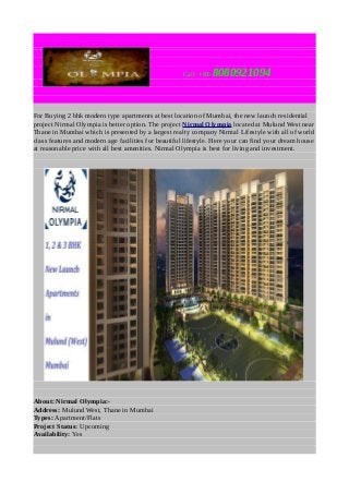 Call: +91-

8080921094

For Buying 2 bhk modern type apartments at best location of Mumbai, the new launch residential
project Nirmal Olympia is better option. The project Nirmal Olympia located at Mulund West near
Thane in Mumbai which is presented by a largest realty company Nirmal Lifestyle with all of world
class features and modern age facilities for beautiful lifestyle. Here your can find your dream house
at reasonable price with all best amenities. Nirmal Olympia is best for living and investment.

About: Nirmal Olympia:Address: Mulund West, Thane in Mumbai
Types: Apartment/Flats
Project Status: Upcoming
Availability: Yes

 