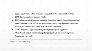 ● 2009 разработали Nitobi показали на Apple Event и назвали PhoneGap 
● 2011 Октябрь, Adobe покупает Nitobi 
● 2013 Adobe отдаёт Phonegap в Apache foundation в виде Apache Cordova (тут 
нужно понимать, что PhoneGap это только одна из реализаций cordova, об 
этом будет следующий слайд. Вот такой вот спойлер.) 
● 2014 К версии 3.0 происходит глубокий рефакторинг структуры 
PhoneGapCordova. Появляется работоспособный механизм плугинов. 
Поддержка npm и cli. 
Страничка истории PhoneGap 
 