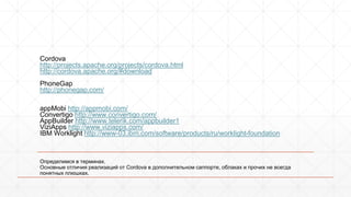 Cordova 
http://projects.apache.org/projects/cordova.html 
http://cordova.apache.org/#download 
PhoneGap 
http://phonegap.com/ 
appMobi http://appmobi.com/ 
Convertigo http://www.convertigo.com/ 
AppBuilder http://www.telerik.com/appbuilder1 
ViziApps http://www.viziapps.com/ 
IBM Worklight http://www-03.ibm.com/software/products/ru/worklight-foundation 
Определимся в терминах. 
Основные отличия реализаций от Cordova в дополнительном саппорте, облаках и прочих не всегда 
понятных плюшках. 
 
