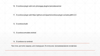1. $ sudo npm install -g cordova 
2. $ cordova create hello com.example.hello HelloWorld 
3. $ cd hello 
4. $ cordova platform add ios 
5. $ cordova platform add amazon-fireos 
6. $ cordova platform add android 
7. $ cordova platform add blackberry10 
8. $ cordova platform add firefoxos 
9. $ cordova plugin search bar code 
com.phonegap.plugins.barcodescanner - Scans Barcodes 
10. $ cordova plugin add com.phonegap.plugins.barcodescanner 
11. $ cordova plugin add https://github.com/apache/cordova-plugin-console. 
git#r0.2.0 
12. $ cordova build 
13. $ cordova emulate android 
14. $ cordova run android 
При этом, доступен хардкор, для страждущих. В остальном, программирование конифгами. 
 