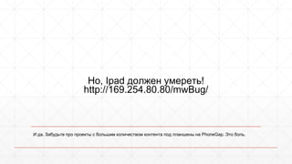 Но, Ipad должен умереть! 
http://169.254.80.80/mwBug/ 
И да. Забудьте про проекты с большим количеством контента под планшены на PhoneGap. Это боль. 
 