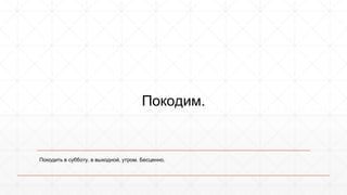 Покодим. 
Покодить в субботу, в выходной, утром. Бесценно. 
 