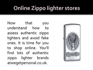 Now that you
understand how to
assess authentic zippo
lighters and avoid fake
ones. It is time for you
to shop online. You’ll
find lots of authentic
zippo lighter brands
atwegetpersonal.co.uk.
 