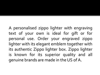 A personalised zippo lighter with engraving
text of your own is ideal for gift or for
personal use. Order your engraved zippo
lighter with its elegant emblem together with
its authentic Zippo lighter box. Zippo lighter
is known for its superior quality and all
genuine brands are made in the US of A.
 
