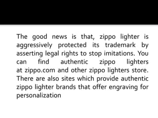 The good news is that, zippo lighter is
aggressively protected its trademark by
asserting legal rights to stop imitations. You
can find authentic zippo lighters
at zippo.com and other zippo lighters store.
There are also sites which provide authentic
zippo lighter brands that offer engraving for
personalization
 