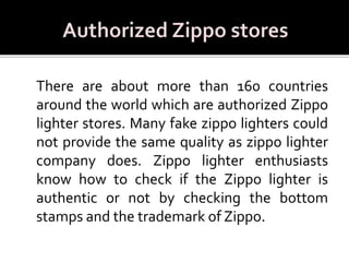There are about more than 160 countries
around the world which are authorized Zippo
lighter stores. Many fake zippo lighters could
not provide the same quality as zippo lighter
company does. Zippo lighter enthusiasts
know how to check if the Zippo lighter is
authentic or not by checking the bottom
stamps and the trademark of Zippo.
 