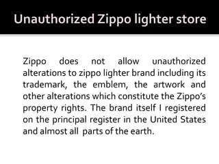 Zippo does not allow unauthorized
alterations to zippo lighter brand including its
trademark, the emblem, the artwork and
other alterations which constitute the Zippo’s
property rights. The brand itself I registered
on the principal register in the United States
and almost all parts of the earth.
 
