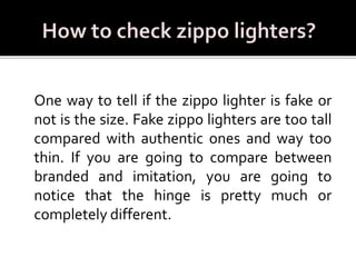 One way to tell if the zippo lighter is fake or
not is the size. Fake zippo lighters are too tall
compared with authentic ones and way too
thin. If you are going to compare between
branded and imitation, you are going to
notice that the hinge is pretty much or
completely different.
 