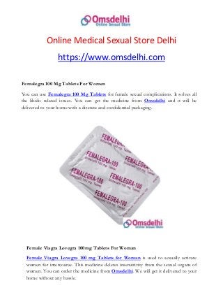 Online Medical Sexual Store Delhi
https://www.omsdelhi.com
Femalegra 100 Mg Tablets For Women
You can use Femalegra 100 Mg Tablets for female sexual complications. It solves all
the libido related issues. You can get the medicine from Omsdelhi and it will be
delivered to your home with a discrete and confidential packaging.
Female Viagra Lovegra 100mg Tablets For Woman
Female Viagra Lovegra 100 mg Tablets for Woman is used to sexually activate
women for intercourse. This medicine deletes insensitivity from the sexual organs of
women. You can order the medicine from Omsdelhi. We will get it delivered to your
home without any hassle.
 