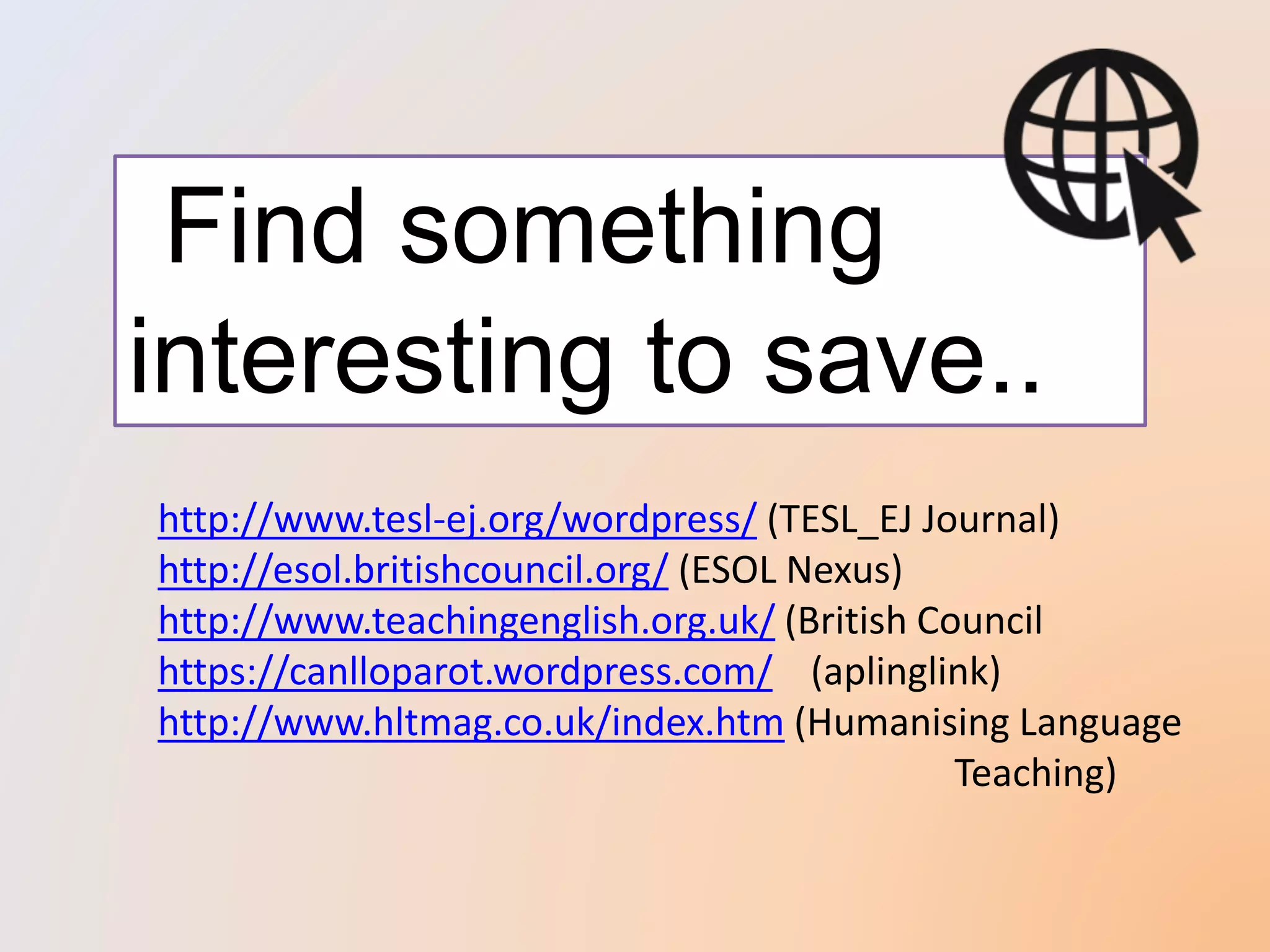 Find something
interesting to save..
http://www.tesl-ej.org/wordpress/ (TESL_EJ Journal)
http://esol.britishcouncil.org/ (ESOL Nexus)
http://www.teachingenglish.org.uk/ (British Council
https://canlloparot.wordpress.com/ (aplinglink)
http://www.hltmag.co.uk/index.htm (Humanising Language
Teaching)
 