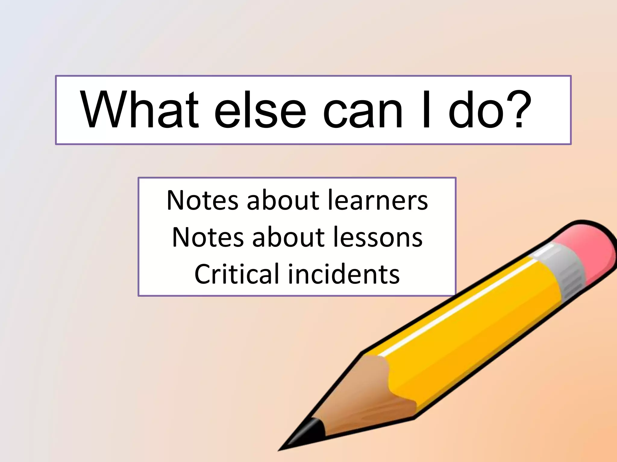 What else can I do?
Notes about learners
Notes about lessons
Critical incidents
 