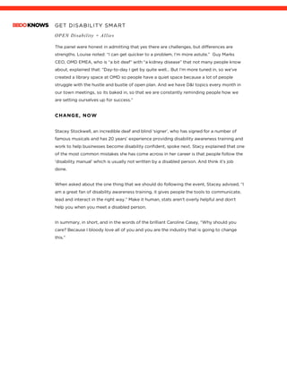 GET DISABILITY SMART
OPEN Disability + Allies
	
The panel were honest in admitting that yes there are challenges, but differences are
strengths. Louise noted: “I can get quicker to a problem, I’m more astute.” Guy Marks
CEO, OMD EMEA, who is “a bit deaf” with “a kidney disease” that not many people know
about, explained that: “Day-to-day I get by quite well… But I’m more tuned in, so we’ve
created a library space at OMD so people have a quiet space because a lot of people
struggle with the hustle and bustle of open plan. And we have D&I topics every month in
our town meetings, so its baked in, so that we are constantly reminding people how we
are setting ourselves up for success.”
CHANGE, NOW
Stacey Stockwell, an incredible deaf and blind ‘signer’, who has signed for a number of
famous musicals and has 20 years’ experience providing disability awareness training and
work to help businesses become disability confident, spoke next. Stacy explained that one
of the most common mistakes she has come across in her career is that people follow the
‘disability manual’ which is usually not written by a disabled person. And think it’s job
done.
When asked about the one thing that we should do following the event, Stacey advised, “I
am a great fan of disability awareness training, it gives people the tools to communicate,
lead and interact in the right way.” Make it human, stats aren’t overly helpful and don’t
help you when you meet a disabled person.
In summary, in short, and in the words of the brilliant Caroline Casey, “Why should you
care? Because I bloody love all of you and you are the industry that is going to change
this.”
 