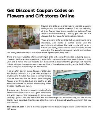 Get Discount Coupon Codes on 
Flowers and Gift stores Online 
Flowers and gifts are a great way to express a persons 
feelings about that special someone. From the beginning 
of time, flowers have shown people true feelings of love 
and it is no different today. The way gifts were sent has 
changed, but the reason for sending them has not. 
There are many different gifts that are sent like flowers, 
chocolates, and maybe a stuffed animal and the 
possibilities are limitless. The most popular gift by far is 
flowers and many people around the world send flowers 
every day. The second most popular would be chocolates 
and finally yet importantly is the stuffed animal especially the teddy bears. 
There are many websites offering meaningful gifts with competitive price including seasonal 
discounts. Online stores are particularly suitable for users who have the access to internet both at 
work and at home. The user needs to surf the internet and search for the gift shops that have the 
highest rating on the popular search engines. Most of the websites provide granular details of each 
product they sell and delivery with destinations. 
Here are a few tips for buying flowers or gifts. Look 
into buying online it is a great way to shop for 
anything and it makes it possible to compare many 
different items and look for the best price. If buying 
flowers or anything else check and see the on sale 
items and the ones listed with free shipping. These 
are good ways to save money. 
There are many florists to choose from online find a 
favorite online store and build a good relationship 
and with many of the companies, in some cases 
sending a gift is a one-day transaction and the item bought will deliver that day, but this may be 
slightly more expensive. Purchasing a gift online is one of the easiest ways to accomplish this very 
special event. 
Quicktoclick.com is one of the most popular online discount coupon codes site for Flower and 
Gift stores. 
