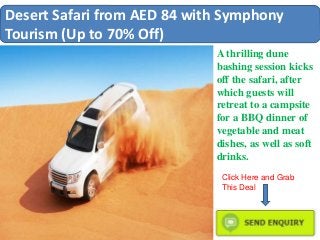 Desert Safari from AED 84 with Symphony
Tourism (Up to 70% Off)
A thrilling dune
bashing session kicks
off the safari, after
which guests will
retreat to a campsite
for a BBQ dinner of
vegetable and meat
dishes, as well as soft
drinks.
Click Here and Grab
This Deal
 