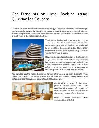 Get Discounts on Hotel Booking using
Quicktoclick Coupons
Discount coupons are your best friend in gaining you big hotel discounts. The hard copy
versions can be commonly found in newspapers, magazines, entertainment directories
or hotel coupon books obtained from welcome centres. Just tear or cut them out and
present them to the hotels upon check-in.
The Internet is also a rich resource for coupon
codes. You can do a web search on coupon
websites for your specific destination or selected
hotel to obtain the coupon codes. Then, enter
these codes in hotel booking websites just before
you confirm your booking.
However, do pay close attention to the fine print
as you may have to meet certain requirements
before you can use the coupon such as having to
fulfill a minimum number of nights' stay. A little
effort on your part can thus go a long way in
obtaining substantial savings on your hotels.
You can also ask the hotels themselves for any other special rates or discounts when
before checking in. There may also be special discounts offered in conjunction with
certain events or festivals, so be sure to ask if there are any.
Quicktoclick is one of the most
popular coupon codes site . we
provides wide rang of options of
hotels coupons on our site so you can
choose any coupon from this site.
Go to Quicktoclick.com and find more
coupon codes for hotel.
 