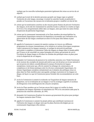 PE508.174v02-00 10/12 RR941480FR.doc
FR
souligne que les nouvelles technologies pourraient également être mises au service de cet
objectif;
22. sachant que la mort de la dernière personne qui parle une langue signe en général
l'extinction de cette langue, encourage vivement les autorités locales en particulier à
prendre en l'occurrence des mesures de revitalisation propres à modifier cet état de fait;
23. estime que la numérisation constitue un des moyens parmi d'autres de prévenir l'extinction
des langues; invite dès lors instamment les autorités locales à collecter et à mettre en ligne
les livres et les enregistrements édités dans ces langues, ainsi que toutes les autres formes
d'expression du patrimoine linguistique;
24. estime que la communauté internationale et les États membres devraient habiliter les
communautés linguistiques menacées de disparition à reconnaître que l'utilisation et la
préservation de leur langue constituent un atout à la fois pour elles-mêmes et pour
l'Europe;
25. appelle la Commission à soutenir de manière continue et à travers ses différents
programmes les réseaux transnationaux et les initiatives et actions d'envergure européenne
visant à promouvoir les langues menacées, et souligne la nécessité de participer
activement à compléter et à pérenniser l'atlas des langues en danger dans le monde publié
par l'Unesco et de consolider un corpus homogène de critères qui permette de suivre
l'évolution de chaque langue et d'évaluer les résultats des politiques mises en place pour
éviter la disparition de ces langues;
26. demande à la Commission de poursuivre les recherches amorcées avec l'étude Euromosaic
et de recenser des exemples de mesures préventives qui ont été prises au niveau national et
qui ont permis de réduire considérablement la menace d'extinction de langues
européennes; insiste pour que, afin de soutenir les échanges de connaissances, de
compétences et de bonnes pratiques entre les diverses communautés linguistiques, les
réseaux linguistiques européens entreprennent une évaluation des politiques mises en
place dans les États membres pour sauvegarder, protéger et promouvoir les langues en
danger, de façon à ce que la Commission puisse formuler des recommandations sur cette
base;
27. invite la Commission à soutenir la recherche sur l'acquisition de langues menacées de
disparition, sur la revitalisation de ces langues et sur les avantages cognitifs et sociétaux
du bilinguisme et du multilinguisme des citoyens européens;
28. invite les États membres qui ne l'ont pas encore fait à signer et à ratifier la charte
européenne des langues régionales ou minoritaires de 1992 et la convention-cadre pour la
protection des minorités nationales, de 1995;
29. demande à la Commission d'explorer les mesures qui pourraient être prises pour protéger
les langues menacées dans l'Union;
30. appelle la Commission à soutenir les projets pilotes qui contribuent à promouvoir
l'utilisation des langues en danger ainsi que les plans d'actions développés par ces
communautés linguistiques elles-mêmes;
 