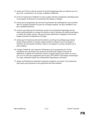 RR941480FR.doc 11/12 PE508.174v02-00
FR
31. estime que l'Union se doit de soutenir la diversité linguistique dans ses relations avec les
pays tiers, en particulier avec les pays candidats à l'adhésion;
32. invite la Commission à réfléchir à la mise en place d'actions européennes spécifiques pour
la sauvegarde, la protection et la promotion des langues en danger;
33. estime que les programmes qui ont trait à la promotion du multilinguisme sont essentiels
dans les stratégies destinées aux pays du voisinage européen, aux pays candidats et aux
pays candidats potentiels;
34. est d'avis que l'aide que la Commission octroie à la revitalisation linguistique devrait
mettre particulièrement en exergue les initiatives dans le domaine des médias numériques,
y compris des médias sociaux, afin que les jeunes générations s'engagent en faveur des
langues menacées de disparition en Europe;
35. estime que la Commission devrait être attentive au fait que les politiques que mènent
certains États membres et certaines régions mettent en danger la survie de langues à
l'intérieur de leurs propres frontières, même si ces langues ne sont pas menacées sur le
plan européen;
36. souligne l'intérêt des sites internet d’information sur les programmes de l’Union
européenne pouvant financer des projets de promotion des langues menacées de
disparition, et appelle la Commission à lancer un appel à projets pour mettre ces sites à
jour avec les nouveaux programmes prévus pour 2014-2020 et à davantage communiquer
à ce sujet, notamment auprès des communautés linguistiques concernées;
37. charge son Président de transmettre la présente résolution au Conseil, à la Commission,
ainsi qu'aux gouvernements et aux parlements des États membres.
 