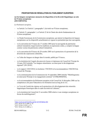 RR941480FR.doc 3/12 PE508.174v02-00
FR
PROPOSITION DE RÉSOLUTION DU PARLEMENT EUROPÉEN
sur les langues européennes menacées de disparition et la diversité linguistique au sein
de l'Union européenne
(2013/2007(INI))
Le Parlement européen,
– vu l'article 2 et l'article 3, paragraphe 3, du traité sur l'Union européenne,
– vu l'article 21, paragraphe 1, et l'article 22 de la Charte des droits fondamentaux de
l'Union européenne,
– vu l'étude Euromosaic de la Commission européenne, qui atteste la disparition de langues
européennes car les dispositifs actuellement en vigueur ne permettent pas leur sauvegarde,
– vu la convention de l’Unesco du 17 octobre 2003 pour la sauvegarde du patrimoine
culturel immatériel, lequel inclut les traditions et expressions orales, y compris la langue
comme vecteur du patrimoine culturel immatériel,
– vu la convention de l'Unesco du 20 octobre 2005 sur la protection et la promotion de la
diversité des expressions culturelles,
– vu l’atlas des langues en danger dans le monde, publié par l’Unesco,
– vu la résolution du Congrès des pouvoirs locaux et régionaux du Conseil de l’Europe du
18 mars 2010 intitulée "Les langues minoritaires: un atout pour le développement
régional" (301/2010)1
,
– vu le rapport 12423/2010, la résolution 1769/2010 et la recommandation 1944/2010 du
Conseil de l'Europe,
– vu la communication de la Commission du 18 septembre 2008 intitulée "Multilinguisme:
un atout pour l'Europe et un engagement commun" (COM(2008)0566),
– vu la recommandation du Parlement européen et du Conseil du 18 décembre 2006 sur les
compétences clés pour l'éducation et la formation tout au long de la vie2
,
– vu l’avis du Comité des régions sur la protection et le développement des minorités
linguistiques historiques dans le cadre du traité de Lisbonne3
,
– vu la résolution du Conseil du 21 novembre 2008 relative à une stratégie européenne en
faveur du multilinguisme4
,
1
https://wcd.coe.int/ViewDoc.jsp?id=1671947&Site=DC
2
JO L 394 du 30.12.2006, p. 10.
3
JO C 259 du 2.9.2011, p. 31.
4
JO C 320 du 16.12.2008, p. 1.
 