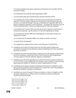 PE508.174v02-00 4/12 RR941480FR.doc
FR
– vu la charte européenne des langues régionales et minoritaires du 5 novembre 1992 du
Conseil de l'Europe,
– vu la déclaration universelle des droits linguistiques (1996),
– vu la convention-cadre pour la protection des minorités nationales (1995),
– vu sa résolution du 14 janvier 2004 sur la préservation et la promotion de la diversité
culturelle: le rôle des régions européennes et d'organisations internationales telles que
l'Unesco et le Conseil de l'Europe5
, ainsi que sa résolution du 4 septembre 2003 sur les
langues européennes régionales et moins répandues – les langues des minorités au sein de
l'Union européenne dans le contexte de l'élargissement de la diversité culturelle6
,
– vu sa résolution du 14 janvier 2003 sur le rôle des pouvoirs régionaux et locaux dans la
construction européenne7
, qui fait référence à la diversité linguistique en Europe,
– vu sa résolution du 24 mars 2009 sur le multilinguisme: un atout pour l'Europe et un
engagement commun8
,
– vu sa résolution du 25 septembre 2008 sur les médias associatifs en Europe9
,
– vu l'article 48 de son règlement,
– vu le rapport de la commission de la culture et de l'éducation (A7-0239/2013),
A. considérant que le traité de Lisbonne donne une force plus grande à l'objectif de
sauvegarde et de promotion du patrimoine culturel et linguistique de l'Union européenne
dans toute sa diversité;
B. considérant que la diversité linguistique et culturelle est l'un des principes fondamentaux
de l'Union européenne, entériné par l'article 22 de la Charte des droits fondamentaux:
"L'Union respecte la diversité culturelle, religieuse et linguistique";
C. considérant que la diversité linguistique est un droit des citoyens reconnu aux articles 21
et 22 de la Charte, ce qui implique que toute tentative visant à instaurer l'exclusivité d'une
langue équivaut à affaiblir et à bafouer les valeurs fondamentales de l'Union;
D. considérant que les langues menacées de disparition devraient être considérées comme
faisant partie du patrimoine culturel européen et non comme des vecteurs de propagation
d'aspirations politiques, ethniques ou territoriales;
E. considérant que toutes les langues d’Europe sont égales en valeur et en dignité, qu’elles
font partie intégrante de ses cultures et de ses civilisations et qu'elles contribuent à
l'enrichissement de l'humanité;
5
JO C 92 E du 16.4.2004, p. 322.
6
JO C 76 E du 25.3.2004, p. 374.
7
JO C 38 E du 12.2.2004, p. 167.
8
JO C 117 E du 6.5.2010, p. 59.
9
JO C 8 E du 14.1.2010, p. 75.
 