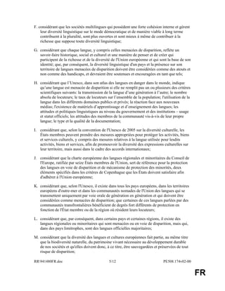 RR941480FR.doc 5/12 PE508.174v02-00
FR
F. considérant que les sociétés multilingues qui possèdent une forte cohésion interne et gèrent
leur diversité linguistique sur le mode démocratique et de manière viable à long terme
contribuent à la pluralité, sont plus ouvertes et sont mieux à même de contribuer à la
richesse que suppose toute diversité linguistique;
G. considérant que chaque langue, y compris celles menacées de disparition, reflète un
savoir-faire historique, social et culturel et une manière de penser et de créer qui
participent de la richesse et de la diversité de l'Union européenne et qui sont la base de son
identité; que, par conséquent, la diversité linguistique d'un pays et la présence sur son
territoire de langues menacées de disparition doivent être considérées comme des atouts et
non comme des handicaps, et devraient être soutenues et encouragées en tant que tels;
H. considérant que l’Unesco, dans son atlas des langues en danger dans le monde, indique
qu’une langue est menacée de disparition si elle ne remplit pas un ou plusieurs des critères
scientifiques suivants: la transmission de la langue d’une génération à l’autre; le nombre
absolu de locuteurs; le taux de locuteurs sur l’ensemble de la population; l'utilisation de la
langue dans les différents domaines publics et privés; la réaction face aux nouveaux
médias; l'existence de matériels d’apprentissage et d’enseignement des langues; les
attitudes et politiques linguistiques au niveau du gouvernement et des institutions – usage
et statut officiels; les attitudes des membres de la communauté vis-à-vis de leur propre
langue; le type et la qualité de la documentation;
I. considérant que, selon la convention de l'Unesco de 2005 sur la diversité culturelle, les
États membres peuvent prendre des mesures appropriées pour protéger les activités, biens
et services culturels, y compris des mesures relatives à la langue utilisée pour lesdits
activités, biens et services, afin de promouvoir la diversité des expressions culturelles sur
leur territoire, mais aussi dans le cadre des accords internationaux;
J. considérant que la charte européenne des langues régionales et minoritaires du Conseil de
l'Europe, ratifiée par seize États membres de l'Union, sert de référence pour la protection
des langues en voie de disparition et de mécanisme de protection des minorités, deux
éléments spécifiés dans les critères de Copenhague que les États doivent satisfaire afin
d'adhérer à l'Union européenne;
K. considérant que, selon l'Unesco, il existe dans tous les pays européens, dans les territoires
européens d'outre-mer et dans les communautés nomades de l'Union des langues qui se
transmettent uniquement par voie orale de génération en génération et qui doivent être
considérées comme menacées de disparition; que certaines de ces langues parlées par des
communautés transfrontalières bénéficient de degrés fort différents de protection en
fonction de l'État membre ou de la région où résident leurs locuteurs;
L. considérant que, par conséquent, dans certains pays et certaines régions, il existe des
langues régionales ou minoritaires qui sont menacées ou en voie de disparition, mais qui,
dans des pays limitrophes, sont des langues officielles majoritaires;
M. considérant que la diversité des langues et cultures européennes fait partie, au même titre
que la biodiversité naturelle, du patrimoine vivant nécessaire au développement durable
de nos sociétés et qu'elles doivent donc, à ce titre, être sauvegardées et préservées de tout
risque de disparition;
 