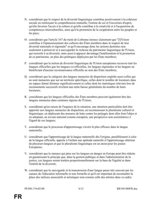PE508.174v02-00 6/12 RR941480FR.doc
FR
N. considérant que le respect de la diversité linguistique contribue positivement à la cohésion
sociale en renforçant la compréhension mutuelle, l'estime de soi et l'ouverture d'esprit,
qu'elle favorise l'accès à la culture et qu'elle contribue à la créativité et à l'acquisition de
compétences interculturelles, ainsi qu'à la promotion de la coopération entre les peuples et
les pays;
O. considérant que l'article 167 du traité de Lisbonne énonce clairement que "[l]'Union
contribue à l'épanouissement des cultures des États membres dans le respect de leur
diversité nationale et régionale" et qu'il encourage donc les actions destinées non
seulement à préserver et à sauvegarder la richesse du patrimoine linguistique de l'Union,
qui ressortit à sa diversité, mais aussi à appuyer davantage l'amélioration et la promotion
de ce patrimoine, en plus des politiques déployées par les États membres;
P. considérant que la notion de diversité linguistique de l'Union européenne recouvre tant les
langues officielles que les langues co-officielles, les langues régionales et les langues ne
bénéficiant d'aucune reconnaissance officielle au sein des États membres;
Q. considérant que la catégorie des langues menacées de disparition englobe aussi celles qui
ne sont menacées que sur un territoire spécifique, celles dont le nombre de locuteurs dans
un espace donné diminue significativement et celles dont les statistiques relevées lors de
recensements successifs révèlent une nette baisse généralisée du nombre de leurs
locuteurs;
R. considérant que les langues officielles des États membres peuvent également être des
langues menacées dans certaines régions de l'Union;
S. considérant qu'en raison de l'urgence de la situation, une attention particulière doit être
apportée aux langues menacées de disparition, en reconnaissant le pluralisme culturel et
linguistique, en déployant des mesures de lutte contre les préjugés dont elles font l'objet et
en adoptant, au niveau national comme européen, une perspective non assimilatrice à
l'égard de ces langues;
T. considérant que le processus d'apprentissage s'avère le plus efficace dans la langue
maternelle;
U. considérant que l'apprentissage de la langue maternelle dès l'origine, parallèlement à celui
de la langue officielle, apporte à l'enfant une aptitude naturelle à l'apprentissage ultérieur
de plusieurs langues et que le pluralisme linguistique est un atout pour les jeunes
Européens;
V. considérant que la menace qui pèse sur les langues en danger en Europe peut être réduite
en garantissant le principe que, dans la gestion publique et dans l'administration de la
justice, ces langues soient traitées proportionnellement sur la base de l'égalité et dans
l'intérêt de la diversité;
W. considérant que la sauvegarde et la transmission d'une langue passe très souvent par les
canaux de l'éducation informelle et non formelle et qu'il est important de reconnaître la
place des milieux associatifs et artistiques tout comme celle des artistes dans ce cadre;
 