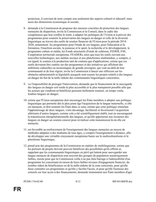 PE508.174v02-00 8/12 RR941480FR.doc
FR
protection, il convient de tenir compte non seulement des aspects culturel et éducatif, mais
aussi des dimensions économique et sociale;
8. demande à la Commission de proposer des mesures concrètes de protection des langues
menacées de disparition; invite la Commission et le Conseil, dans le cadre des
compétences que leur confère le traité, à adapter les politiques de l’Union et à prévoir des
programmes pour soutenir la préservation des langues en danger et celle de la diversité
linguistique au travers des outils de soutien financier de l'Union pour la période 2014-
2020, notamment: les programmes pour l'étude de ces langues, pour l'éducation et la
formation, l'insertion sociale, la jeunesse et le sport, la recherche et le développement, le
programme culture et média, les Fonds structurels (Fonds de cohésion, FEDER, FSE,
Coopération territoriale européenne, FEADER), ainsi que tous les outils ouvrant aux
nouvelles technologies, aux médias sociaux et aux plateformes multimédias, y compris, à
cet égard, le soutien à la production tant de contenu que d'applications; estime que ces
outils devraient être centrés sur des programmes et des initiatives qui affichent des
ambitions culturelles ou économiques de grande envergure, qui vont au-delà de leur
communauté et de leur région; invite la Commission à lancer une réflexion sur les
obstacles administratifs et législatifs auxquels sont soumis les projets relatifs à des langues
en danger du fait de la taille réduite des communautés linguistiques concernées;
9. vu l'impossibilité de proroger l'intervention, demande que le financement de la sauvegarde
des langues en danger soit rendu le plus accessible et le plus transparent possible afin que
les acteurs qui voudront en bénéficier puissent réellement soutenir, en temps voulu,
lesdites langues en danger;
10. estime que l'Union européenne doit encourager les États membres à adopter une politique
linguistique qui permette dès le plus jeune âge l'acquisition de la langue maternelle, si elle
est menacée, et doit soutenir les États dans ce sens; estime que cette politique stimulant
l'apprentissage de deux langues, voire davantage, faciliterait et favoriserait l’acquisition
ultérieure d’autres langues, comme cela a été scientifiquement établi, tout en encourageant
la transmission intergénérationnelle des langues, et qu'elle apporterait aux locuteurs des
langues en danger un soutien concret pour revitaliser cette transmission là où elle est
menacée;
11. est favorable au renforcement de l'enseignement des langues menacées au moyen de
méthodes adaptées à des étudiants de tous âges, y compris l'enseignement à distance, afin
de développer une véritable citoyenneté européenne basée sur le multiculturalisme et le
pluralisme linguistique;
12. prend acte des programmes de la Commission en matière de multilinguisme; estime que
les porteurs de projets doivent pouvoir bénéficier des possibilités qu'ils offrent et,
rappelant que les communautés linguistiques en péril qui luttent pour sauvegarder une
langue menacée de disparition sont souvent des groupes de population numériquement
faibles, insiste pour que la Commission veille à ne pas faire barrage à l'admissibilité d'un
programme les concernant en raison de leurs faibles niveaux d'engagement financier, du
nombre réduit de bénéficiaires ou de la taille réduite de la zone concernée, pour qu'elle
fasse connaître ces programmes et qu'elle y facilite l'accès, et pour qu'elle fournisse des
conseils sur leur accès à des financements; demande instamment aux États membres d'agir
 