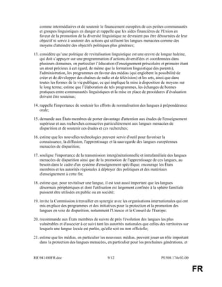 RR941480FR.doc 9/12 PE508.174v02-00
FR
comme intermédiaires et de soutenir le financement européen de ces petites communautés
et groupes linguistiques en danger et rappelle que les aides financières de l'Union en
faveur de la promotion de la diversité linguistique ne devraient pas être détournées de leur
objectif ni servir à soutenir des actions qui utilisent les langues menacées comme des
moyens d'atteindre des objectifs politiques plus généraux;
13. considère qu’une politique de revitalisation linguistique est une œuvre de longue haleine,
qui doit s’appuyer sur une programmation d’actions diversifiées et coordonnées dans
plusieurs domaines, en particulier l’éducation (l'enseignement préscolaire et primaire étant
un atout précieux à cet égard, de même que la formation linguistique des parents),
l'administration, les programmes en faveur des médias (qui englobent la possibilité de
créer et de développer des chaînes de radio et de télévision) et les arts, ainsi que dans
toutes les formes de la vie publique, ce qui implique la mise à disposition de moyens sur
le long terme; estime que l’élaboration de tels programmes, les échanges de bonnes
pratiques entre communautés linguistiques et la mise en place de procédures d’évaluation
doivent être soutenus;
14. rappelle l'importance de soutenir les efforts de normalisation des langues à prépondérance
orale;
15. demande aux États membres de porter davantage d'attention aux études de l'enseignement
supérieur et aux recherches consacrées particulièrement aux langues menacées de
disparition et de soutenir ces études et ces recherches;
16. estime que les nouvelles technologies peuvent servir d'outil pour favoriser la
connaissance, la diffusion, l'apprentissage et la sauvegarde des langues européennes
menacées de disparition;
17. souligne l'importance de la transmission intergénérationnelle et intrafamiliale des langues
menacées de disparition ainsi que de la promotion de l'apprentissage de ces langues, au
besoin dans le cadre d'un système d'enseignement spécifique; encourage les États
membres et les autorités régionales à déployer des politiques et des matériaux
d'enseignement à cette fin;
18. estime que, pour revitaliser une langue, il est tout aussi important que les langues
désormais périphériques et dont l'utilisation est largement confinée à la sphère familiale
puissent être utilisées en public ou en société;
19. invite la Commission à travailler en synergie avec les organisations internationales qui ont
mis en place des programmes et des initiatives pour la protection et la promotion des
langues en voie de disparition, notamment l'Unesco et le Conseil de l'Europe;
20. recommande aux États membres de suivre de près l'évolution des langues les plus
vulnérables et d'associer à ce suivi tant les autorités nationales que celles des territoires sur
lesquels une langue locale est parlée, qu'elle soit ou non officielle;
21. estime que les médias, en particulier les nouveaux médias, peuvent jouer un rôle important
dans la protection des langues menacées, en particulier pour les prochaines générations, et
 