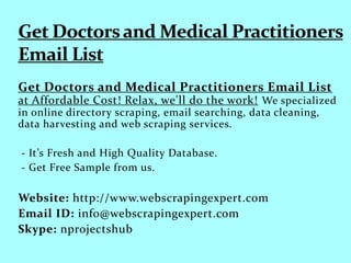 Get Doctors and Medical Practitioners Email List
at Affordable Cost! Relax, we'll do the work! We specialized
in online directory scraping, email searching, data cleaning,
data harvesting and web scraping services.
- It’s Fresh and High Quality Database.
- Get Free Sample from us.
Website: http://www.webscrapingexpert.com
Email ID: info@webscrapingexpert.com
Skype: nprojectshub
 