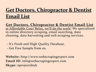 Get Doctors, Chiropractor & Dentist Email List
at Affordable Cost! Relax, we'll do the work! We specialized
in online directory scraping, email searching, data
cleaning, data harvesting and web scraping services.
- It’s Fresh and High Quality Database.
- Get Free Sample from us.
Website: http://www.webscrapingexpert.com
Email ID: info@webscrapingexpert.com
Skype: nprojectshub
 