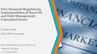 New Financial Regulations,
Implementation of Basel III,
and Debt Management:
Conceptual Issues
Cristina Pailhé
IFD/CMF Consultant
10th Annual Meeting LAC Debt Group
Asunción, Paraguay
11-13 August 2014
 