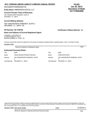 7901 KINGSPOINTE PARKWAY, SUITE 4
ORLANDO, FL 32819
Current Principal Place of Business:
Current Mailing Address:
7901 KINGSPOINTE PARKWAY, SUITE 4
ORLANDO, FL 32819 US
Entity Name: IMMERSION DIGITAL LLC
DOCUMENT# M09000002148
FEI Number: 26-1750104 Certificate of Status Desired:
Name and Address of Current Registered Agent:
CHANNELL LAW FIRM, P.A.
31 SOUTH MAIN ST. STE 5
WINTER GARDEN, FL 34787 US
The above named entity submits this statement for the purpose of changing its registered office or registered agent, or both, in the State of Florida.
SIGNATURE:
Electronic Signature of Registered Agent Date
Authorized Person(s) Detail :
I hereby certify that the information indicated on this report or supplemental report is true and accurate and that my electronic signature shall have the same legal effect as if made under
oath; that I am a managing member or manager of the limited liability company or the receiver or trustee empowered to execute this report as required by Chapter 608, Florida Statutes; and
that my name appears above, or on an attachment with all other like empowered.
SIGNATURE:
Electronic Signature of Signing Authorized Person(s) Detail Date
FILED
Jan 25, 2013
Secretary of State
CC1170463096
NELSON SABA CEO 01/25/2013
2013 FOREIGN LIMITED LIABILITY COMPANY ANNUAL REPORT
No
Title MGR
Name VISUAL BOOKS PRODUCTION INC
Address 7901 KINGSPOINTE PARKWAY, SUITE
4
City-State-Zip: ORLANDO FL 32819
Title MGR
Name CHEN AFFILIATES
Address 7901 KINGSPOINTE PARKWAY, SUITE
4
City-State-Zip: ORLANDO FL 32819
 