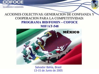 Programa de Desarrollo de Cadenas Productivas BID/FOMIN-COFOCE
ACCIONES COLECTIVAS: GENERACION DE CONFIANZA Y
ACCIONES COLECTIVAS: GENERACION DE CONFIANZA Y
COOPERACION PARA LA COMPETITIVIDAD:
COOPERACION PARA LA COMPETITIVIDAD:
PROGRAMA
PROGRAMA B
BID/FOMIN
ID/FOMIN –
– COFOCE
COFOCE
MIF/AT
MIF/AT-
-548
548
MÉXICO
MÉXICO
Salvador Bahía, Brasil
13-15 de Junio de 2005
 