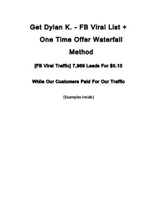 Get Dylan K. - FB Viral List +
One Time Offer Waterfall
Method
[FB Viral Traffic] 7,969 Leads For $0.13
While Our Customers Paid For Our Traffic
(Examples Inside)
 
